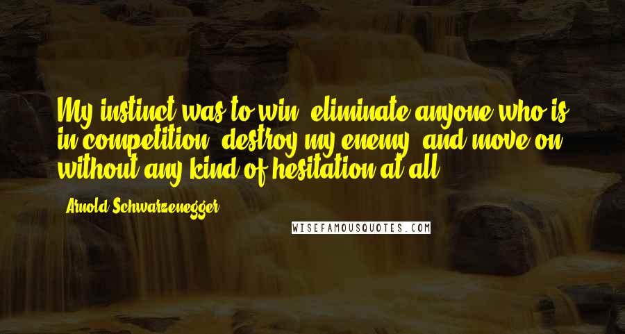 Arnold Schwarzenegger Quotes: My instinct was to win, eliminate anyone who is in competition, destroy my enemy, and move on without any kind of hesitation at all.