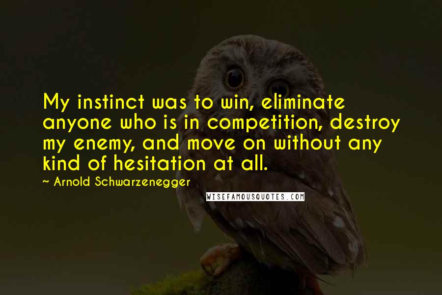 Arnold Schwarzenegger Quotes: My instinct was to win, eliminate anyone who is in competition, destroy my enemy, and move on without any kind of hesitation at all.