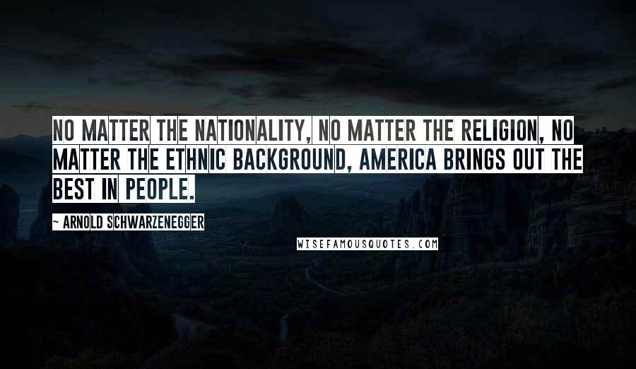 Arnold Schwarzenegger Quotes: No matter the nationality, no matter the religion, no matter the ethnic background, America brings out the best in people.