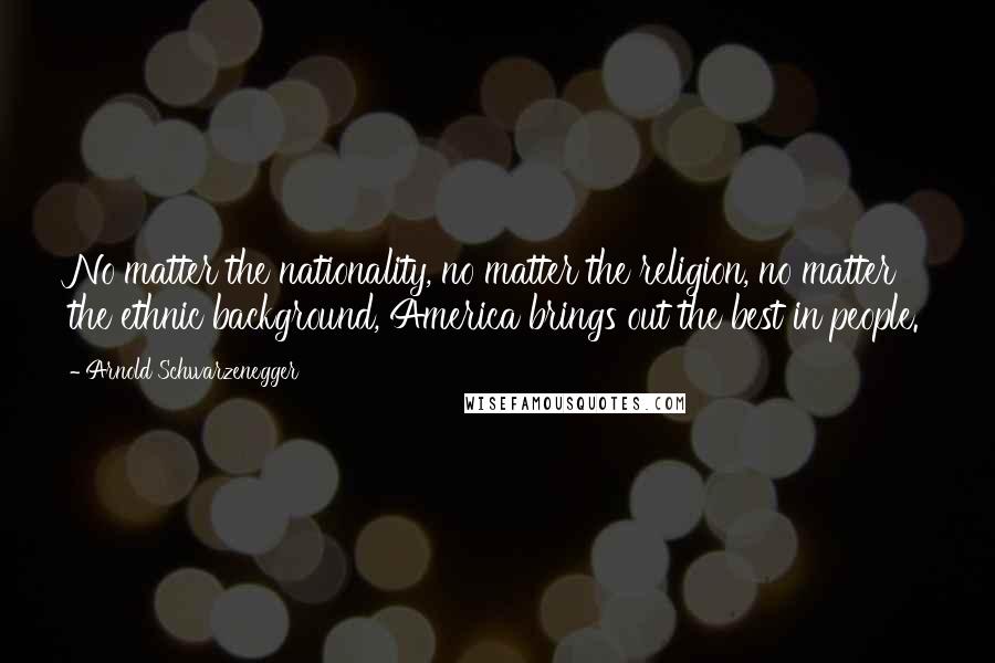 Arnold Schwarzenegger Quotes: No matter the nationality, no matter the religion, no matter the ethnic background, America brings out the best in people.