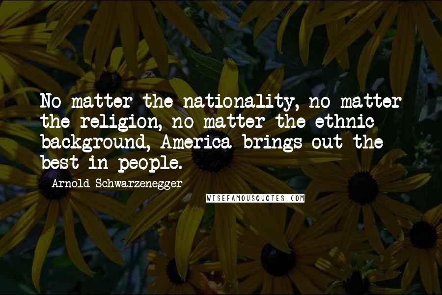 Arnold Schwarzenegger Quotes: No matter the nationality, no matter the religion, no matter the ethnic background, America brings out the best in people.