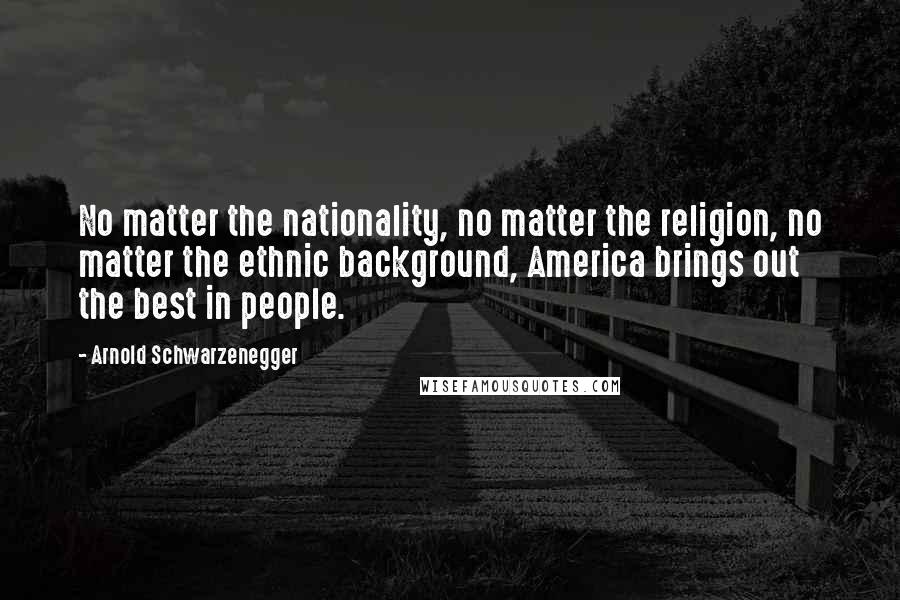 Arnold Schwarzenegger Quotes: No matter the nationality, no matter the religion, no matter the ethnic background, America brings out the best in people.