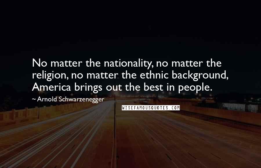 Arnold Schwarzenegger Quotes: No matter the nationality, no matter the religion, no matter the ethnic background, America brings out the best in people.