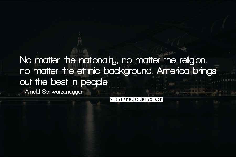 Arnold Schwarzenegger Quotes: No matter the nationality, no matter the religion, no matter the ethnic background, America brings out the best in people.