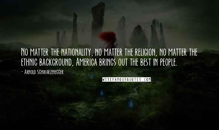 Arnold Schwarzenegger Quotes: No matter the nationality, no matter the religion, no matter the ethnic background, America brings out the best in people.