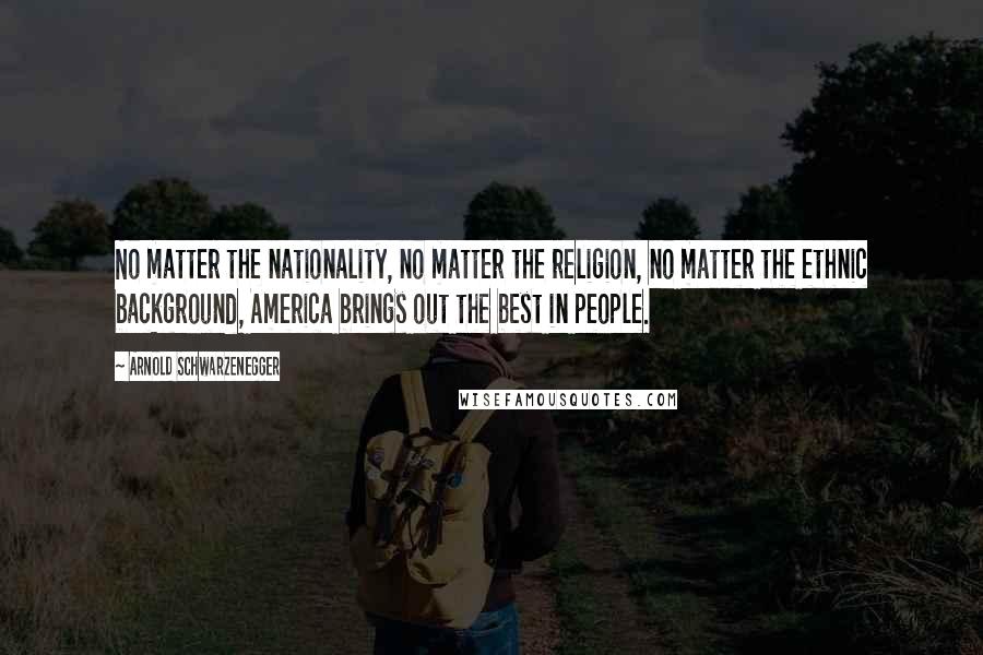 Arnold Schwarzenegger Quotes: No matter the nationality, no matter the religion, no matter the ethnic background, America brings out the best in people.