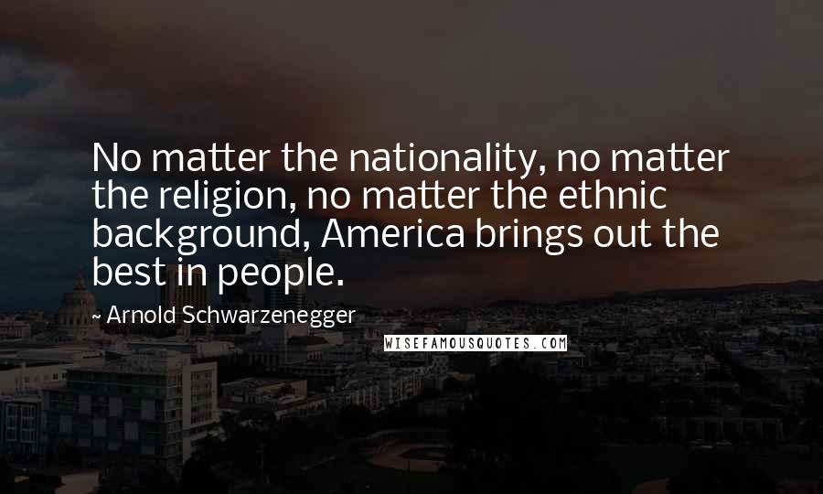 Arnold Schwarzenegger Quotes: No matter the nationality, no matter the religion, no matter the ethnic background, America brings out the best in people.