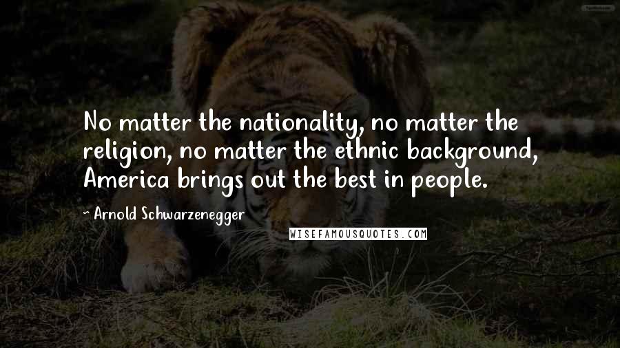 Arnold Schwarzenegger Quotes: No matter the nationality, no matter the religion, no matter the ethnic background, America brings out the best in people.