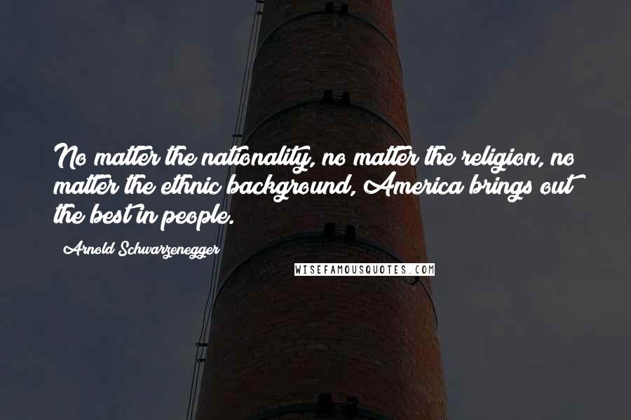 Arnold Schwarzenegger Quotes: No matter the nationality, no matter the religion, no matter the ethnic background, America brings out the best in people.