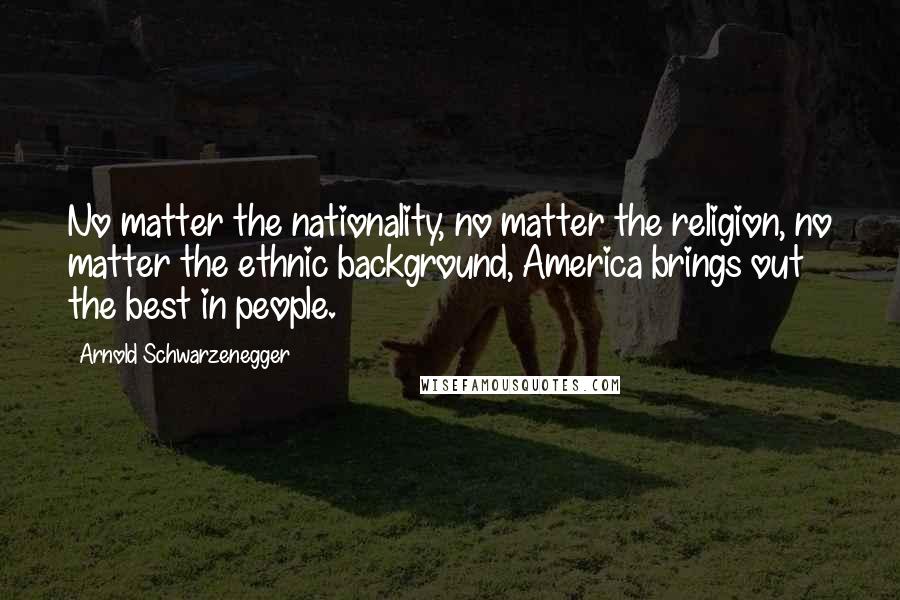 Arnold Schwarzenegger Quotes: No matter the nationality, no matter the religion, no matter the ethnic background, America brings out the best in people.