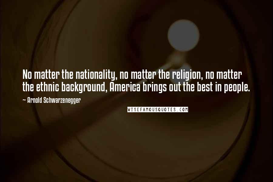 Arnold Schwarzenegger Quotes: No matter the nationality, no matter the religion, no matter the ethnic background, America brings out the best in people.