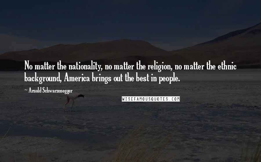 Arnold Schwarzenegger Quotes: No matter the nationality, no matter the religion, no matter the ethnic background, America brings out the best in people.