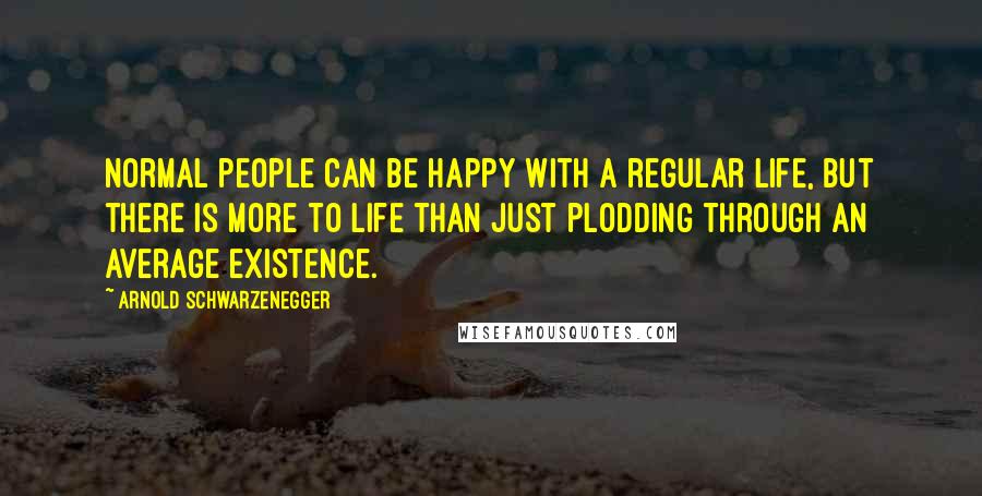 Arnold Schwarzenegger Quotes: Normal people can be happy with a regular life, but there is more to life than just plodding through an average existence.