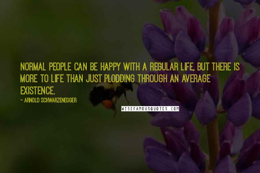 Arnold Schwarzenegger Quotes: Normal people can be happy with a regular life, but there is more to life than just plodding through an average existence.