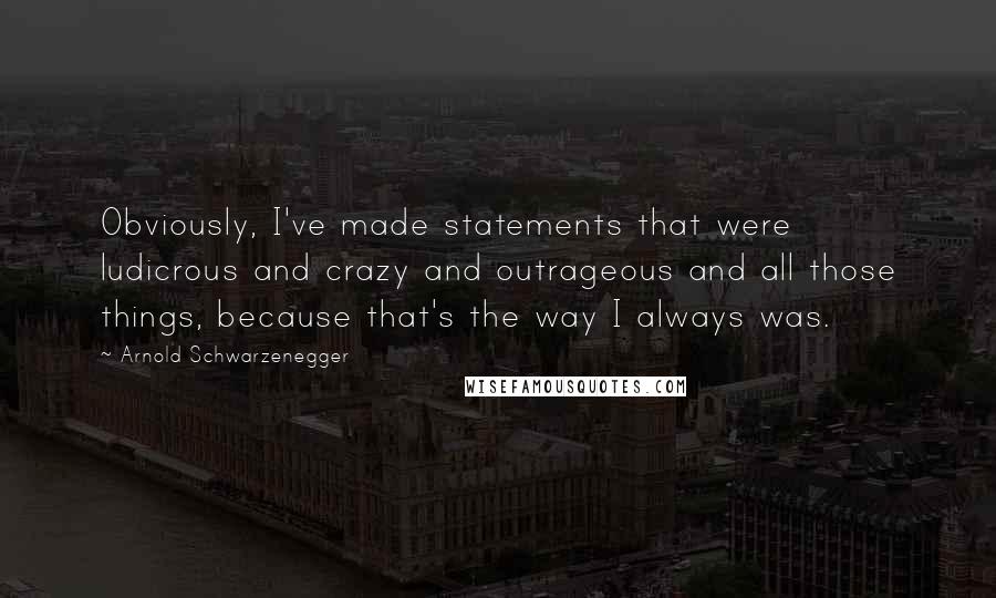 Arnold Schwarzenegger Quotes: Obviously, I've made statements that were ludicrous and crazy and outrageous and all those things, because that's the way I always was.