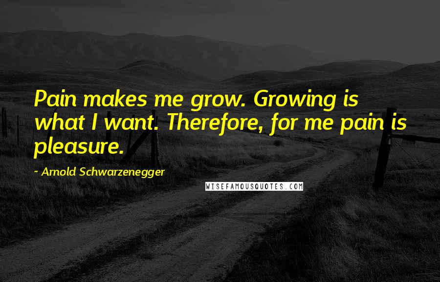 Arnold Schwarzenegger Quotes: Pain makes me grow. Growing is what I want. Therefore, for me pain is pleasure.
