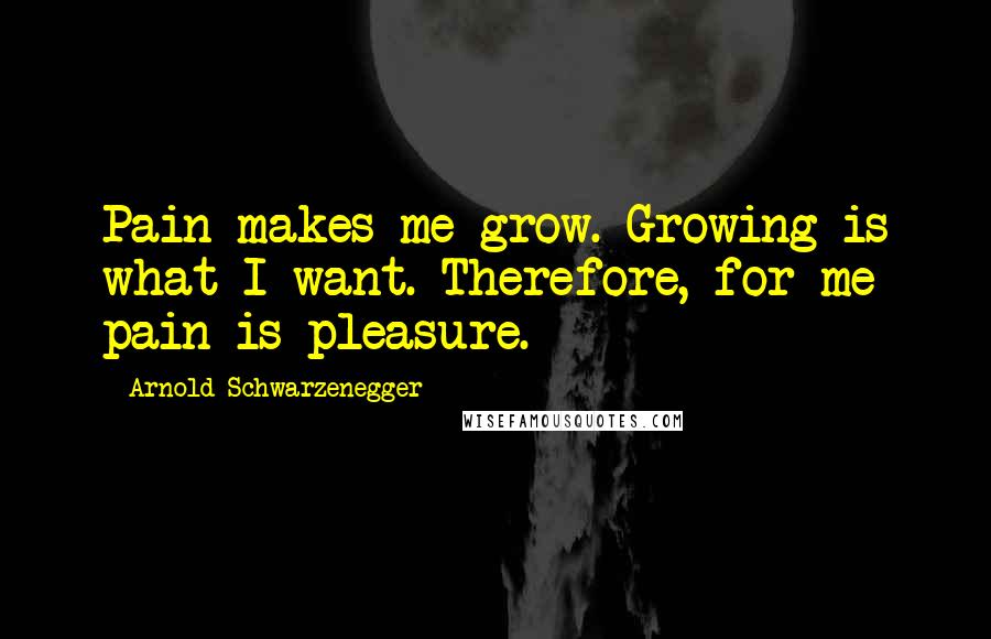 Arnold Schwarzenegger Quotes: Pain makes me grow. Growing is what I want. Therefore, for me pain is pleasure.