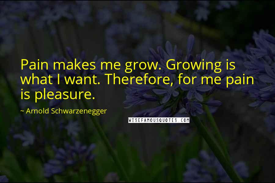 Arnold Schwarzenegger Quotes: Pain makes me grow. Growing is what I want. Therefore, for me pain is pleasure.