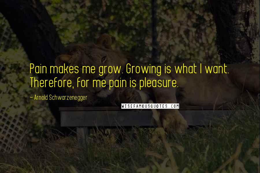 Arnold Schwarzenegger Quotes: Pain makes me grow. Growing is what I want. Therefore, for me pain is pleasure.