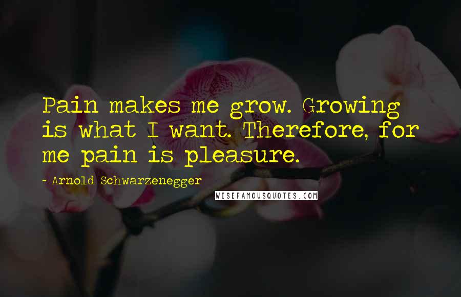 Arnold Schwarzenegger Quotes: Pain makes me grow. Growing is what I want. Therefore, for me pain is pleasure.