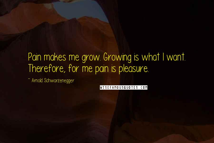 Arnold Schwarzenegger Quotes: Pain makes me grow. Growing is what I want. Therefore, for me pain is pleasure.