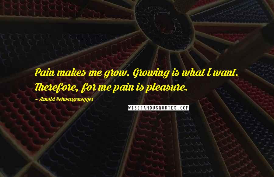 Arnold Schwarzenegger Quotes: Pain makes me grow. Growing is what I want. Therefore, for me pain is pleasure.