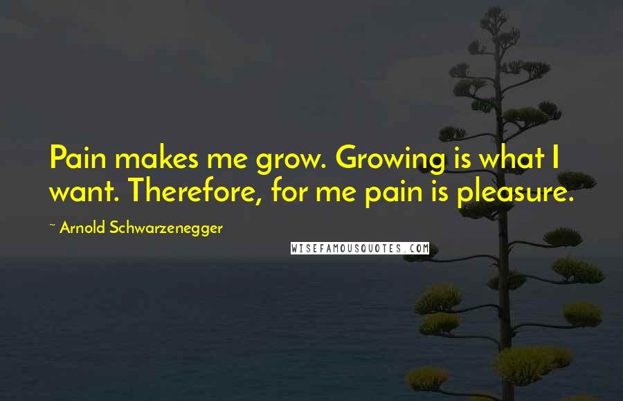 Arnold Schwarzenegger Quotes: Pain makes me grow. Growing is what I want. Therefore, for me pain is pleasure.