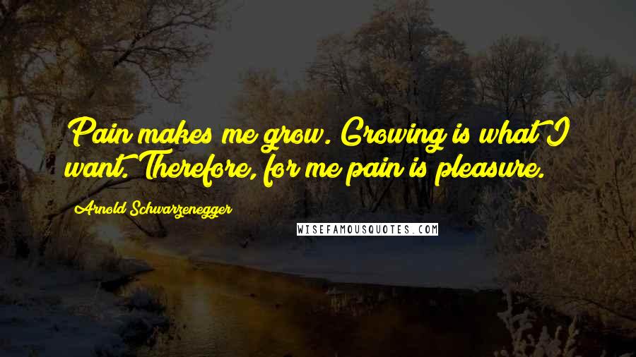 Arnold Schwarzenegger Quotes: Pain makes me grow. Growing is what I want. Therefore, for me pain is pleasure.