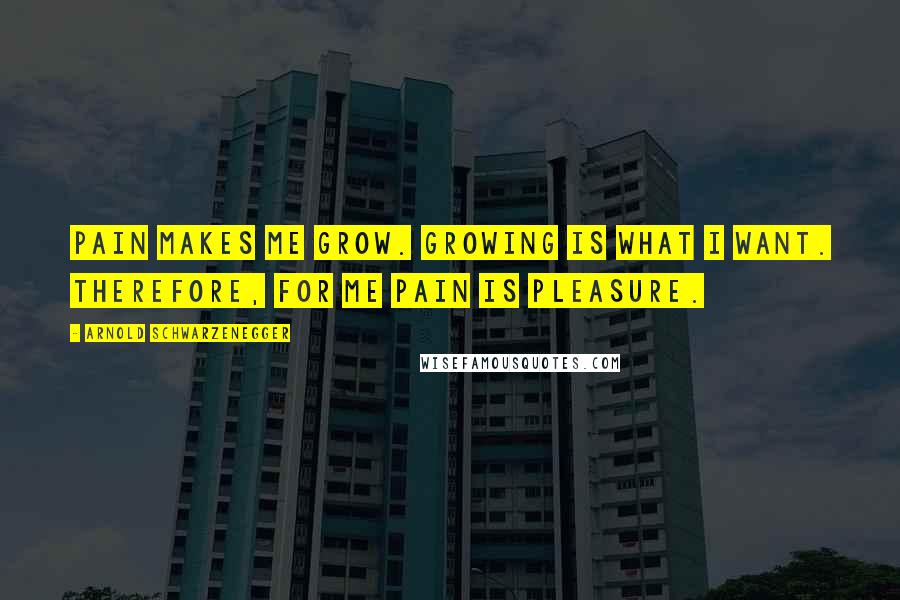 Arnold Schwarzenegger Quotes: Pain makes me grow. Growing is what I want. Therefore, for me pain is pleasure.
