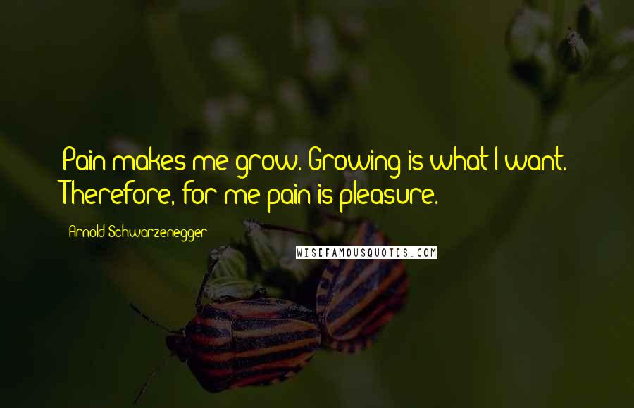 Arnold Schwarzenegger Quotes: Pain makes me grow. Growing is what I want. Therefore, for me pain is pleasure.