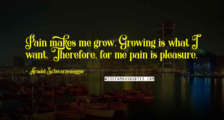 Arnold Schwarzenegger Quotes: Pain makes me grow. Growing is what I want. Therefore, for me pain is pleasure.