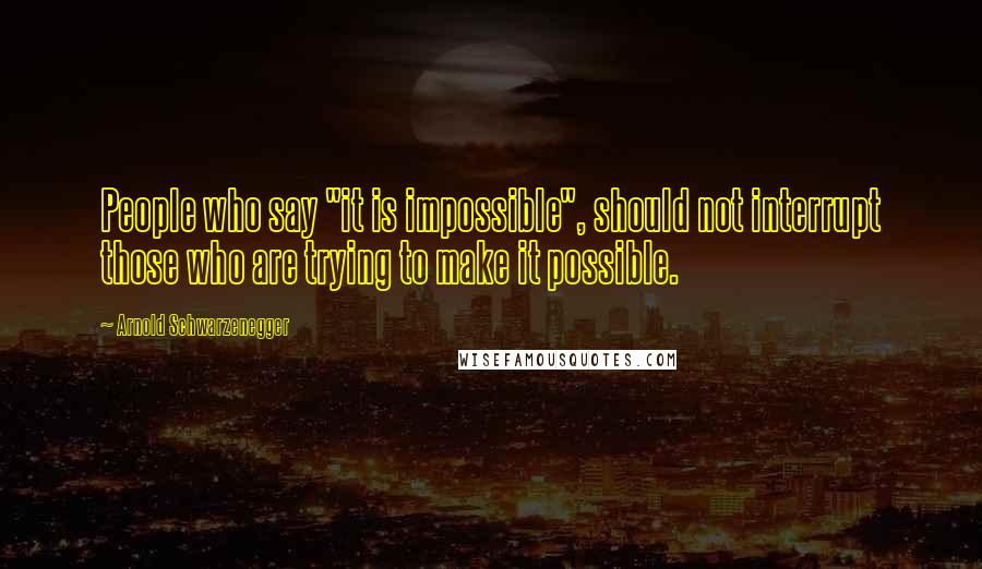 Arnold Schwarzenegger Quotes: People who say "it is impossible", should not interrupt those who are trying to make it possible.