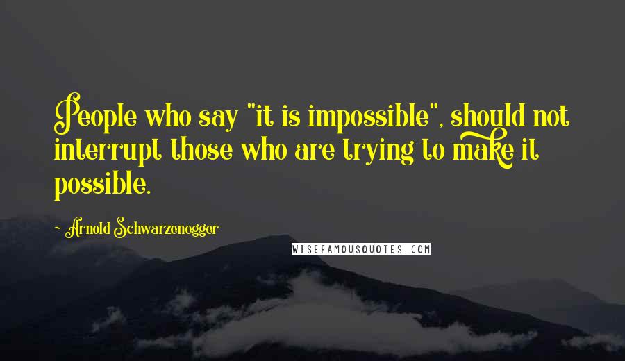 Arnold Schwarzenegger Quotes: People who say "it is impossible", should not interrupt those who are trying to make it possible.