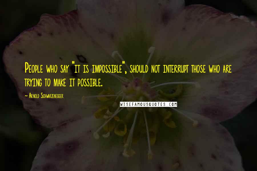 Arnold Schwarzenegger Quotes: People who say "it is impossible", should not interrupt those who are trying to make it possible.