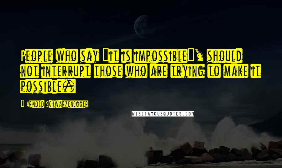 Arnold Schwarzenegger Quotes: People who say "it is impossible", should not interrupt those who are trying to make it possible.