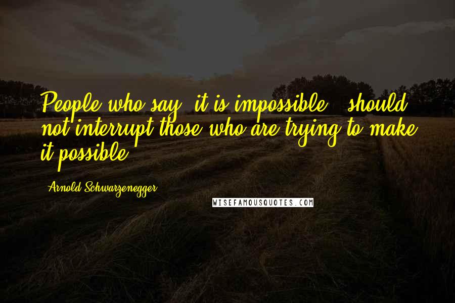 Arnold Schwarzenegger Quotes: People who say "it is impossible", should not interrupt those who are trying to make it possible.