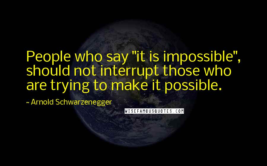 Arnold Schwarzenegger Quotes: People who say "it is impossible", should not interrupt those who are trying to make it possible.