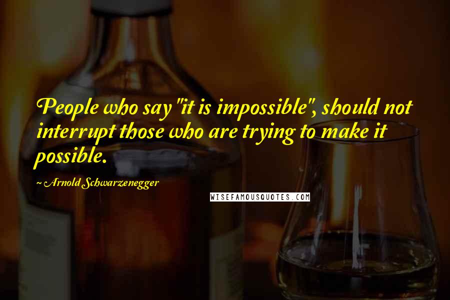 Arnold Schwarzenegger Quotes: People who say "it is impossible", should not interrupt those who are trying to make it possible.