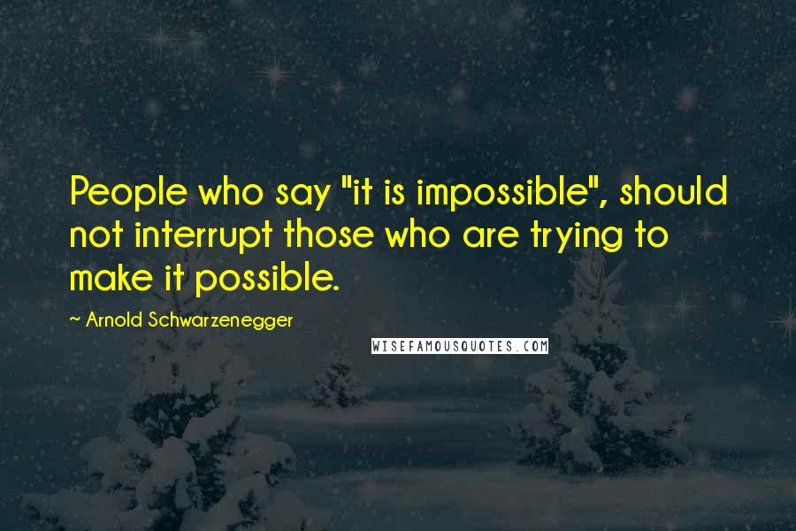 Arnold Schwarzenegger Quotes: People who say "it is impossible", should not interrupt those who are trying to make it possible.