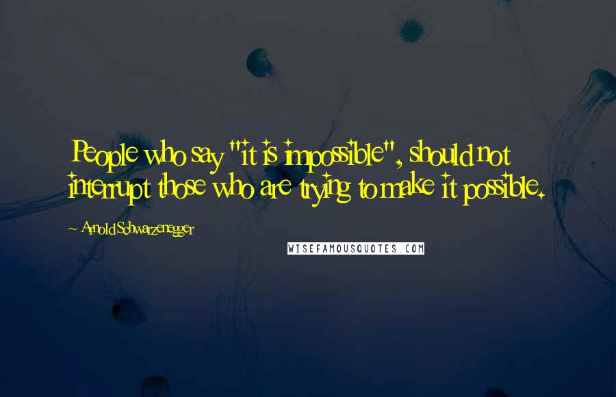 Arnold Schwarzenegger Quotes: People who say "it is impossible", should not interrupt those who are trying to make it possible.