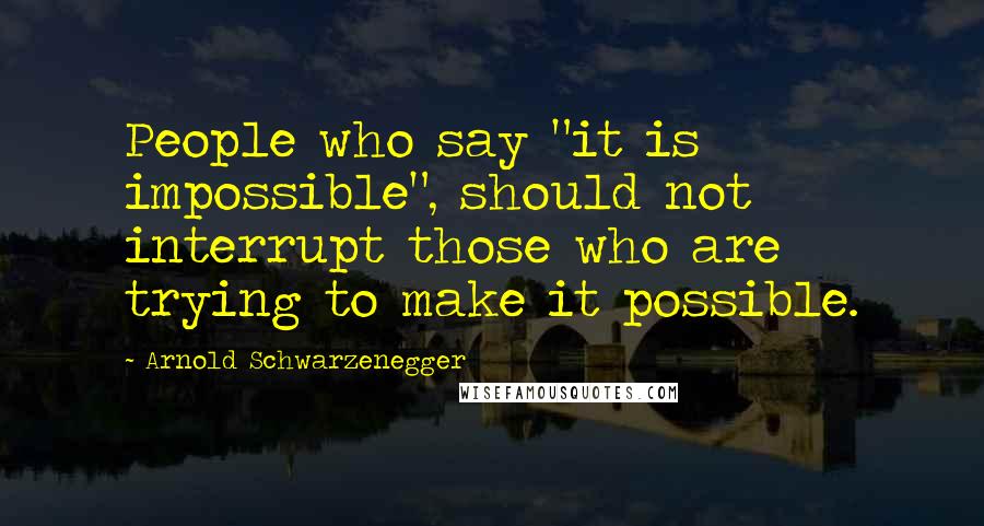 Arnold Schwarzenegger Quotes: People who say "it is impossible", should not interrupt those who are trying to make it possible.