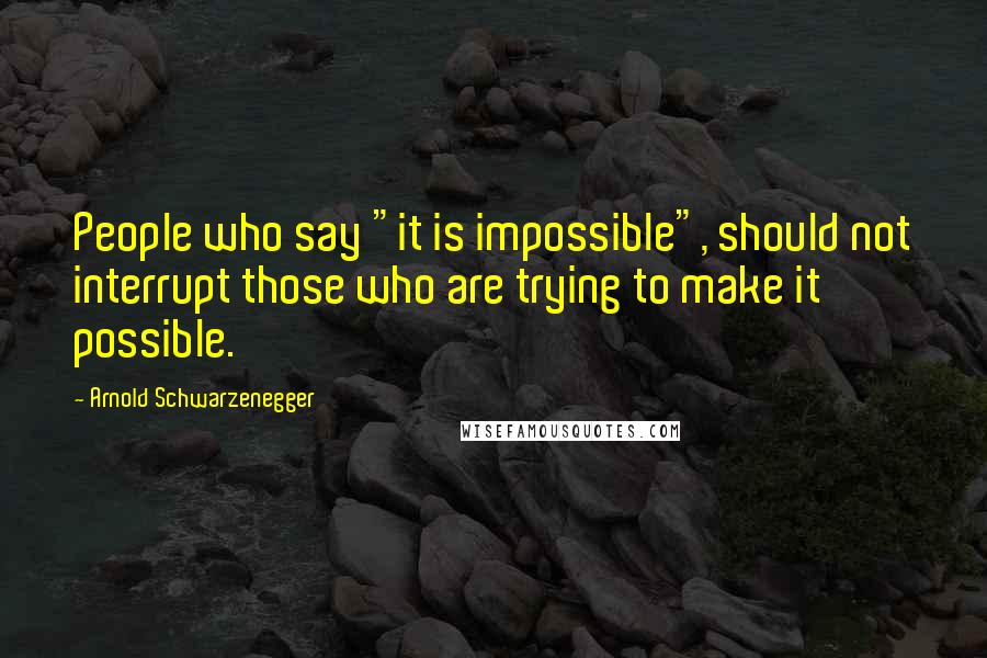 Arnold Schwarzenegger Quotes: People who say "it is impossible", should not interrupt those who are trying to make it possible.