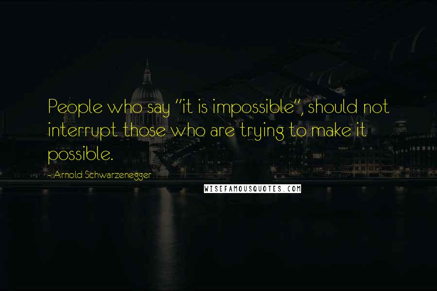 Arnold Schwarzenegger Quotes: People who say "it is impossible", should not interrupt those who are trying to make it possible.