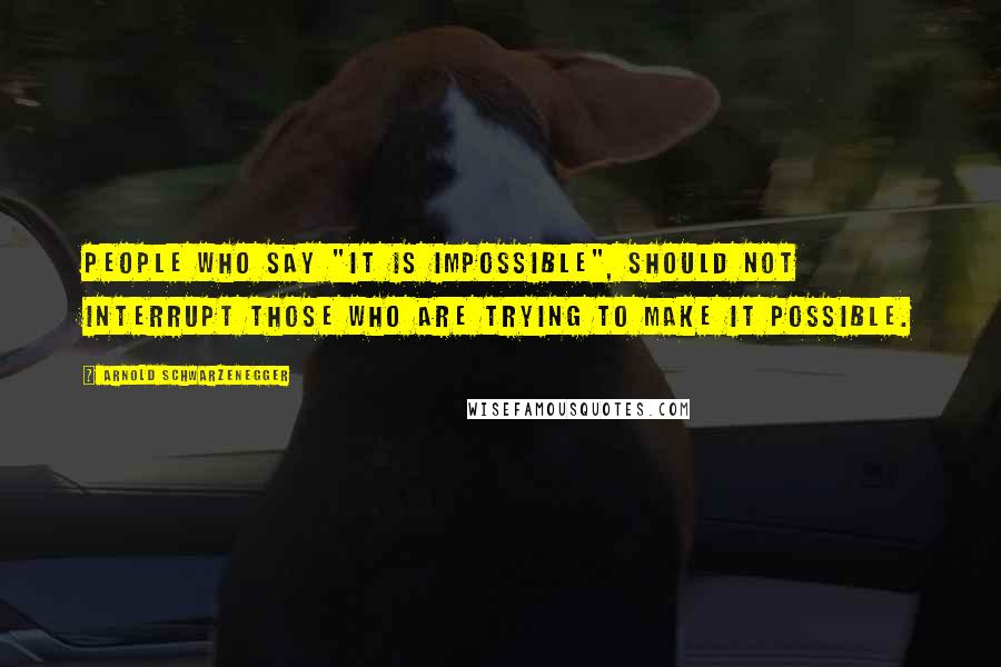 Arnold Schwarzenegger Quotes: People who say "it is impossible", should not interrupt those who are trying to make it possible.