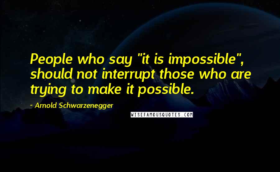 Arnold Schwarzenegger Quotes: People who say "it is impossible", should not interrupt those who are trying to make it possible.