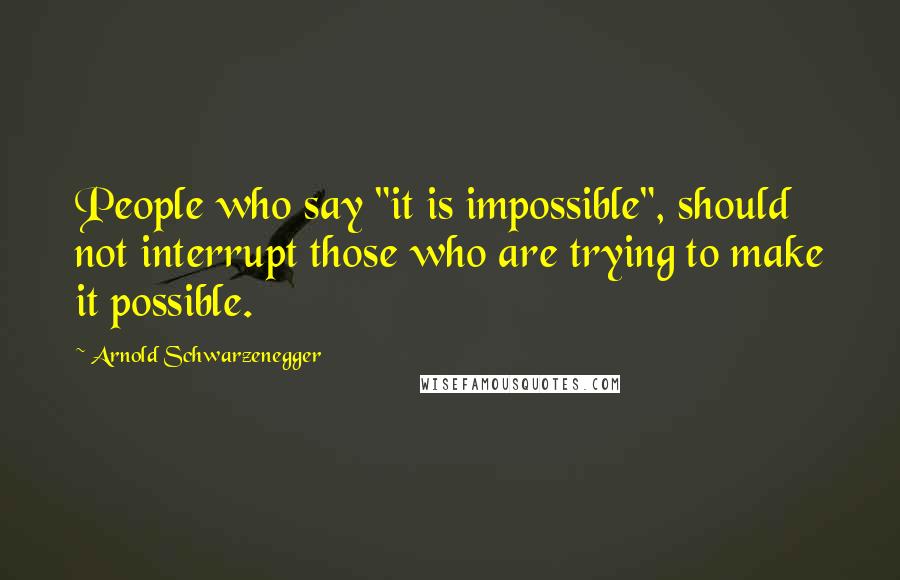 Arnold Schwarzenegger Quotes: People who say "it is impossible", should not interrupt those who are trying to make it possible.