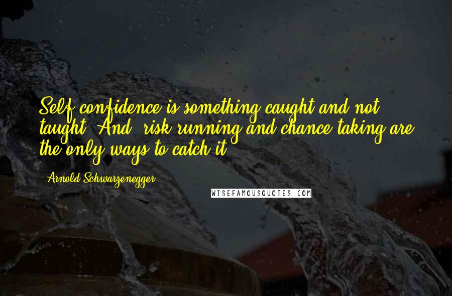 Arnold Schwarzenegger Quotes: Self-confidence is something caught and not taught. And, risk-running and chance-taking are the only ways to catch it.