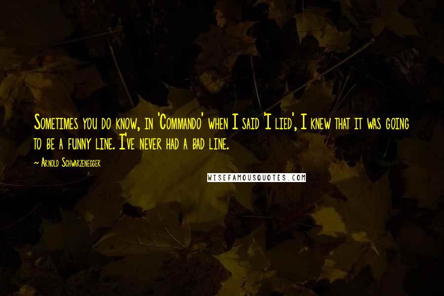 Arnold Schwarzenegger Quotes: Sometimes you do know, in 'Commando' when I said 'I lied', I knew that it was going to be a funny line. I've never had a bad line.
