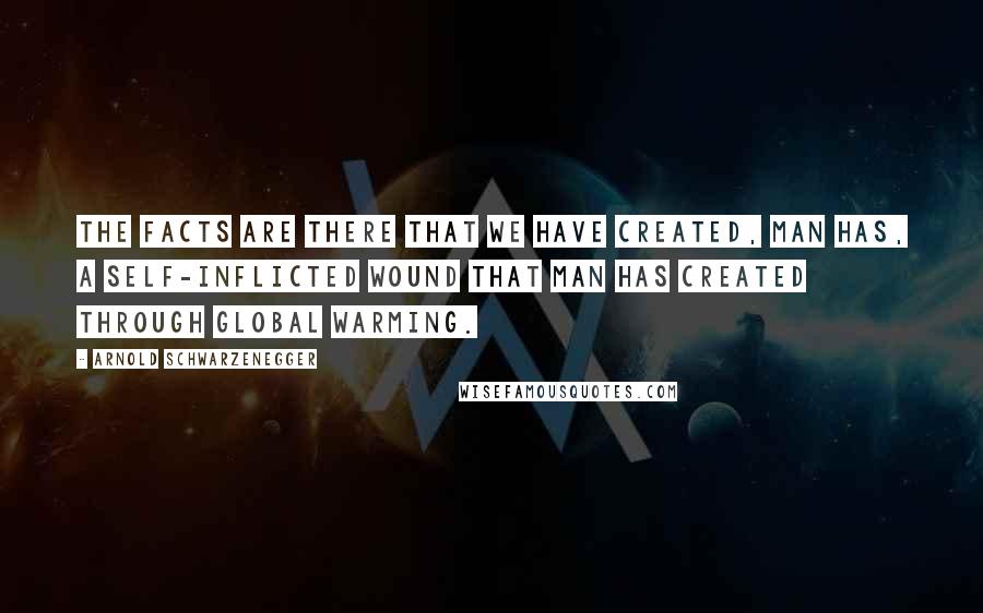 Arnold Schwarzenegger Quotes: The facts are there that we have created, man has, a self-inflicted wound that man has created through global warming.