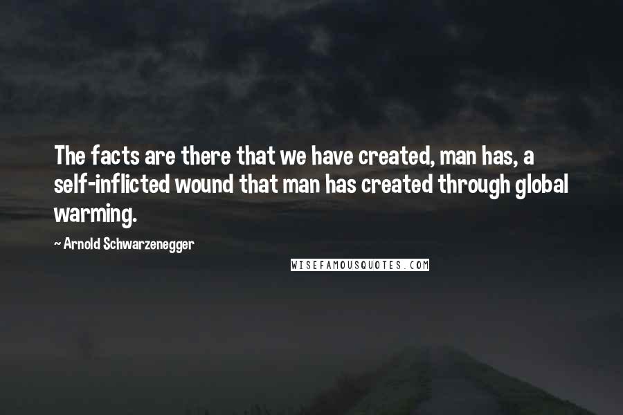 Arnold Schwarzenegger Quotes: The facts are there that we have created, man has, a self-inflicted wound that man has created through global warming.